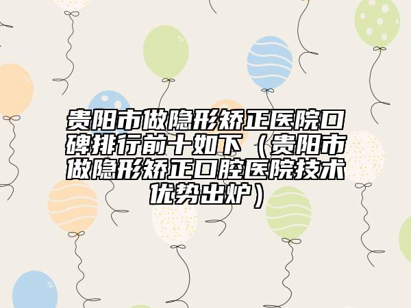 貴陽市做隱形矯正醫(yī)院口碑排行前十如下（貴陽市做隱形矯正口腔醫(yī)院技術(shù)優(yōu)勢出爐）