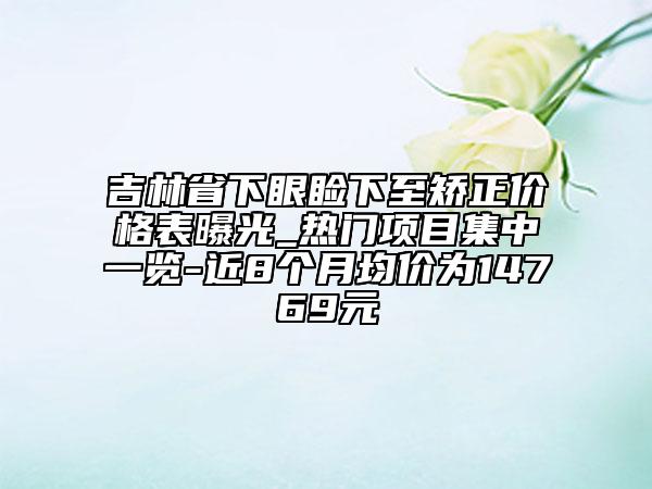 吉林省下眼瞼下至矯正價格表曝光_熱門項目集中一覽-近8個月均價為14769元