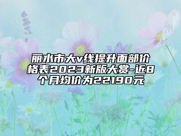 麗水市大v線提升面部價(jià)格表2023新版大賞-近8個(gè)月均價(jià)為22190元