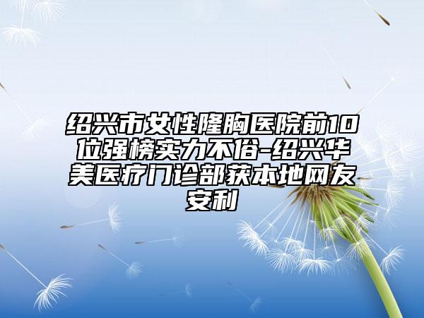 紹興市女性隆胸醫(yī)院前10位強榜實力不俗-紹興華美醫(yī)療門診部獲本地網(wǎng)友安利