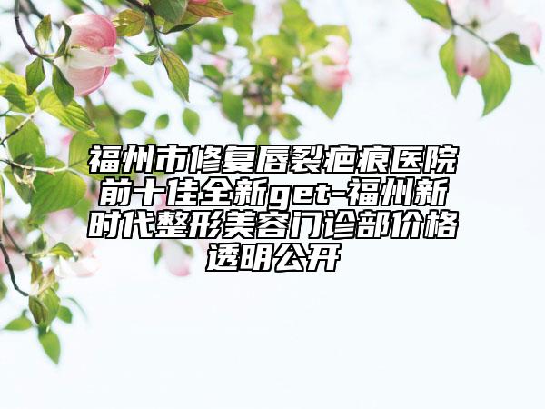 福州市修復(fù)唇裂疤痕醫(yī)院前十佳全新get-福州新時(shí)代整形美容門(mén)診部?jī)r(jià)格透明公開(kāi)