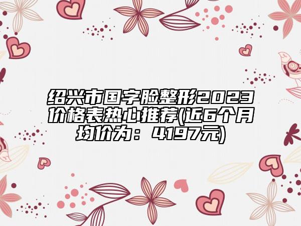 紹興市國字臉整形2023價格表熱心推薦(近6個月均價為：4197元)
