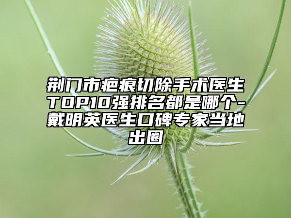 荊門市疤痕切除手術(shù)醫(yī)生TOP10強(qiáng)排名都是哪個(gè)-戴明英醫(yī)生口碑專家當(dāng)?shù)爻鋈? data-alt=
