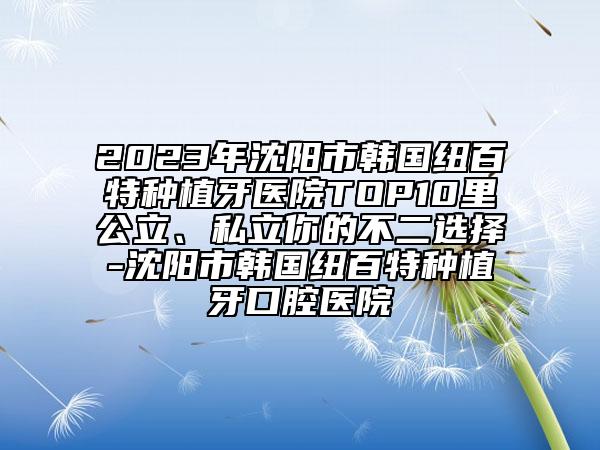 2023年沈陽市韓國紐百特種植牙醫(yī)院TOP10里公立、私立你的不二選擇-沈陽市韓國紐百特種植牙口腔醫(yī)院