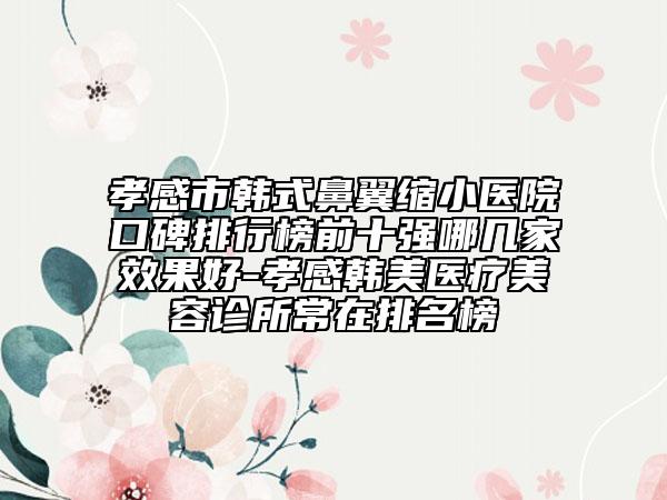 孝感市韓式鼻翼縮小醫(yī)院口碑排行榜前十強(qiáng)哪幾家效果好-孝感韓美醫(yī)療美容診所常在排名榜