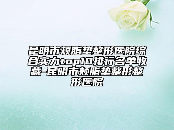 昆明市頰脂墊整形醫(yī)院綜合實(shí)力top10排行名單收藏-昆明市頰脂墊整形整形醫(yī)院