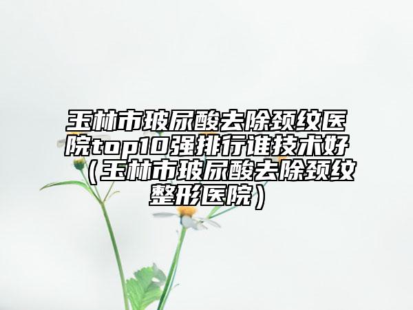 玉林市玻尿酸去除頸紋醫(yī)院top10強(qiáng)排行誰技術(shù)好（玉林市玻尿酸去除頸紋整形醫(yī)院）