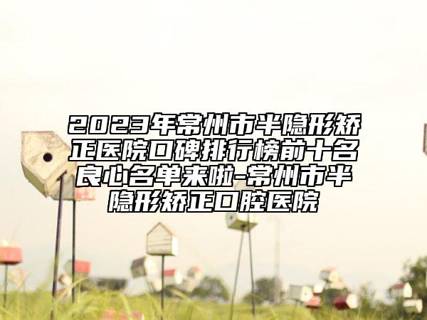 2023年常州市半隱形矯正醫(yī)院口碑排行榜前十名良心名單來啦-常州市半隱形矯正口腔醫(yī)院