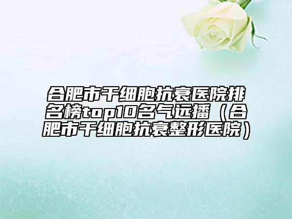 合肥市干細(xì)胞抗衰醫(yī)院排名榜top10名氣遠(yuǎn)播（合肥市干細(xì)胞抗衰整形醫(yī)院）