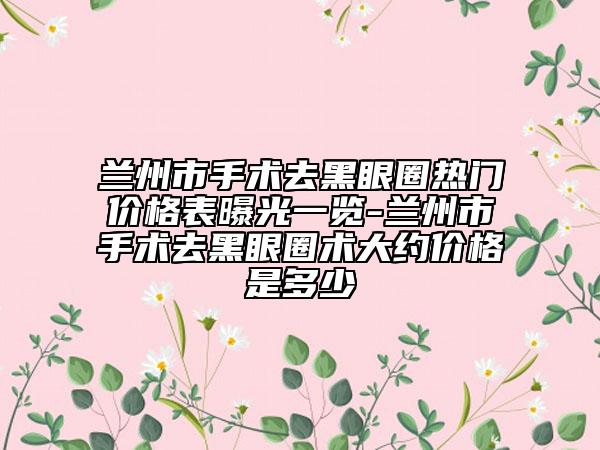 蘭州市手術(shù)去黑眼圈熱門價(jià)格表曝光一覽-蘭州市手術(shù)去黑眼圈術(shù)大約價(jià)格是多少