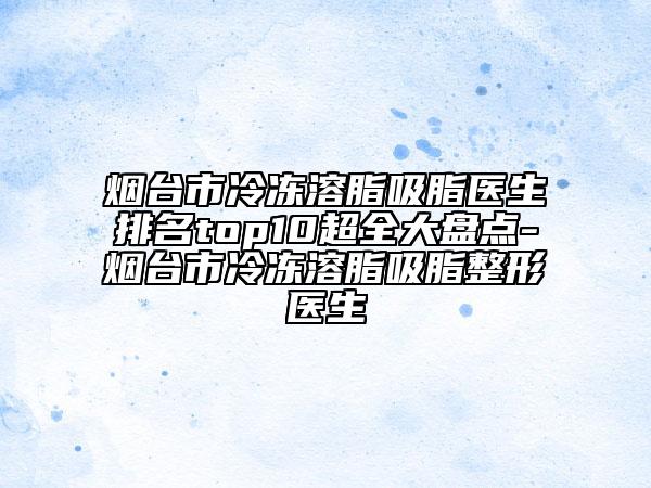 煙臺(tái)市冷凍溶脂吸脂醫(yī)生排名top10超全大盤點(diǎn)-煙臺(tái)市冷凍溶脂吸脂整形醫(yī)生