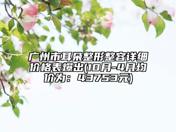 廣州市耳朵整形整容詳細價格表爆出(10月-4月均價為：43753元)