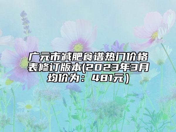 廣元市減肥食譜熱門價格表修訂版本(2023年3月均價為：481元）