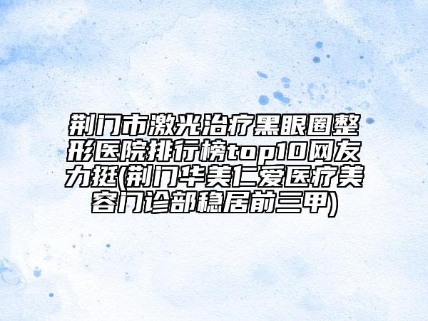 荊門市激光治療黑眼圈整形醫(yī)院排行榜top10網(wǎng)友力挺(荊門華美仁愛醫(yī)療美容門診部穩(wěn)居前三甲)