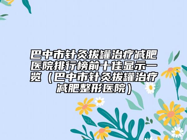 巴中市針灸拔罐治療減肥醫(yī)院排行榜前十佳顯示一覽（巴中市針灸拔罐治療減肥整形醫(yī)院）