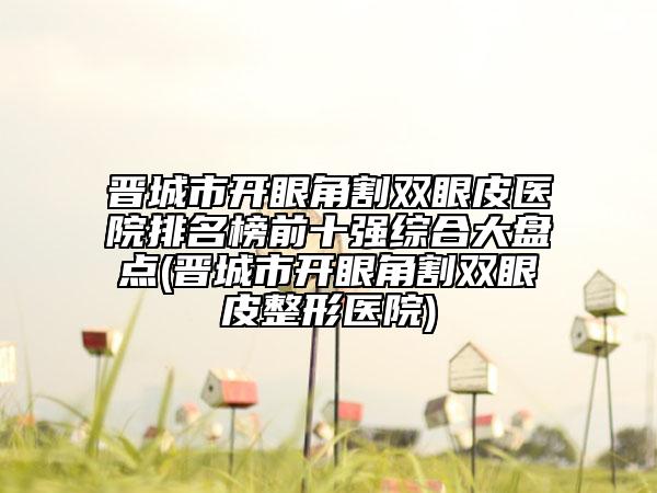 晉城市開眼角割雙眼皮醫(yī)院排名榜前十強綜合大盤點(晉城市開眼角割雙眼皮整形醫(yī)院)