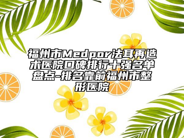 福州市Medpor法耳再造術(shù)醫(yī)院口碑排行十強(qiáng)名單盤點(diǎn)-排名靠前福州市整形醫(yī)院