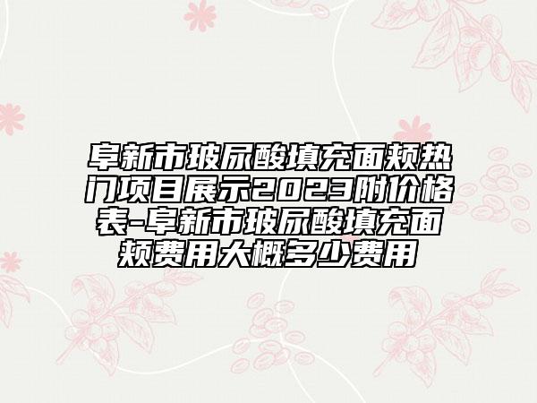 阜新市玻尿酸填充面頰熱門項(xiàng)目展示2023附價格表-阜新市玻尿酸填充面頰費(fèi)用大概多少費(fèi)用