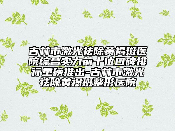 吉林市激光祛除黃褐斑醫(yī)院綜合實力前十位口碑排行重磅推出-吉林市激光祛除黃褐斑整形醫(yī)院