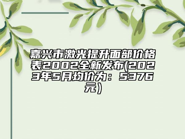 嘉興市激光提升面部價格表2002全新發(fā)布(2023年5月均價為：5376元）