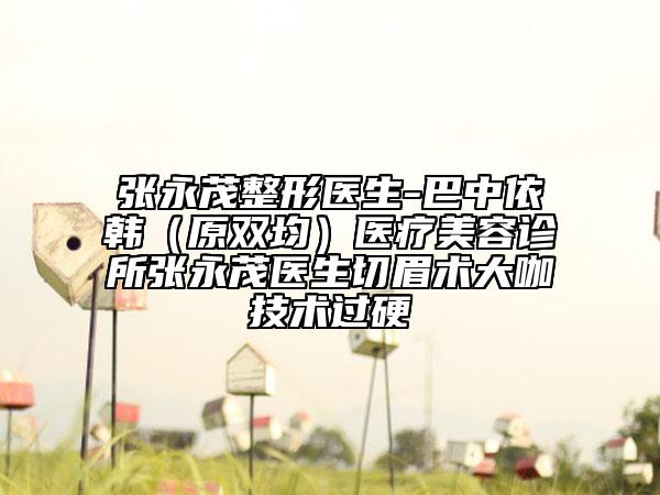 張永茂整形醫(yī)生-巴中依韓(原雙均)醫(yī)療美容診所張永茂醫(yī)生切眉術大咖技術過硬