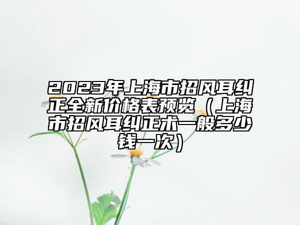 2023年上海市招風耳糾正全新價格表預覽（上海市招風耳糾正術一般多少錢一次）