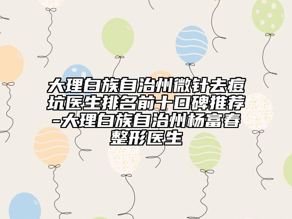 大理白族自治州微針去痘坑醫(yī)生排名前十口碑推薦-大理白族自治州楊富春整形醫(yī)生