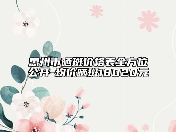 惠州市曬斑價(jià)格表全方位公開(kāi)-均價(jià)曬斑18020元