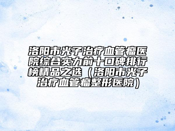 洛陽市光子治療血管瘤醫(yī)院綜合實力前十口碑排行榜精品之選（洛陽市光子治療血管瘤整形醫(yī)院）