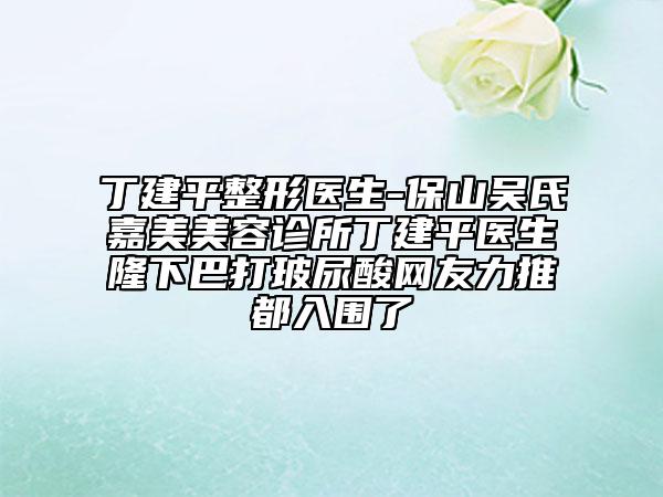 丁建平整形醫(yī)生-保山吳氏嘉美美容診所丁建平醫(yī)生隆下巴打玻尿酸網(wǎng)友力推都入圍了