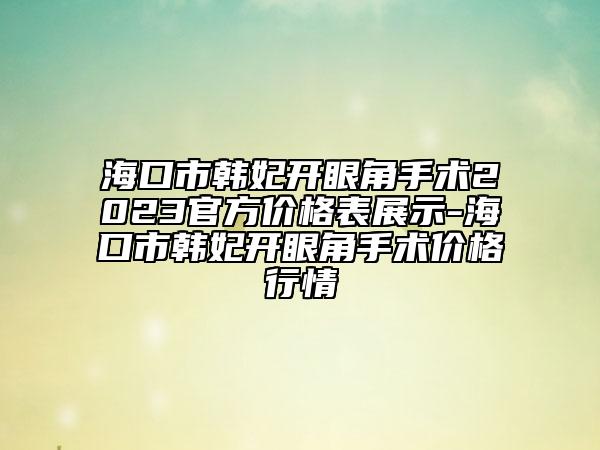 海口市韓妃開眼角手術(shù)2023官方價格表展示-?？谑许n妃開眼角手術(shù)價格行情
