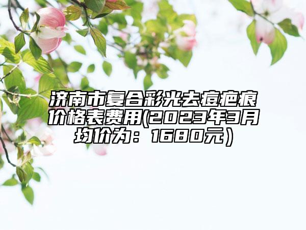 濟南市復合彩光去痘疤痕價格表費用(2023年3月均價為：1680元）
