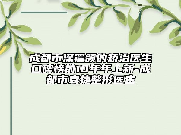 成都市深覆頜的矯治醫(yī)生口碑榜前10年年上新-成都市袁捷整形醫(yī)生