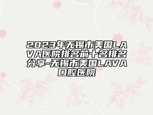 2023年無錫市美國LAVA醫(yī)院排名前十名排名分享-無錫市美國LAVA口腔醫(yī)院