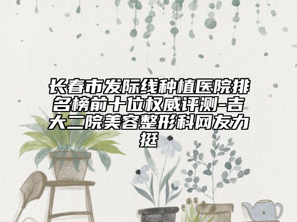 長春市發(fā)際線種植醫(yī)院排名榜前十位權威評測-吉大二院美容整形科網友力挺