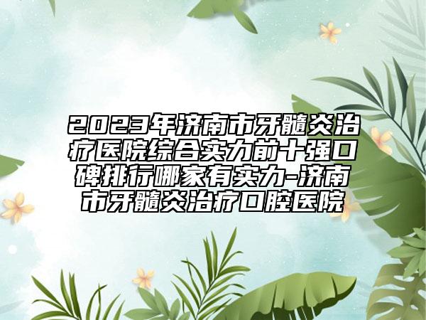 2023年濟(jì)南市牙髓炎治療醫(yī)院綜合實(shí)力前十強(qiáng)口碑排行哪家有實(shí)力-濟(jì)南市牙髓炎治療口腔醫(yī)院