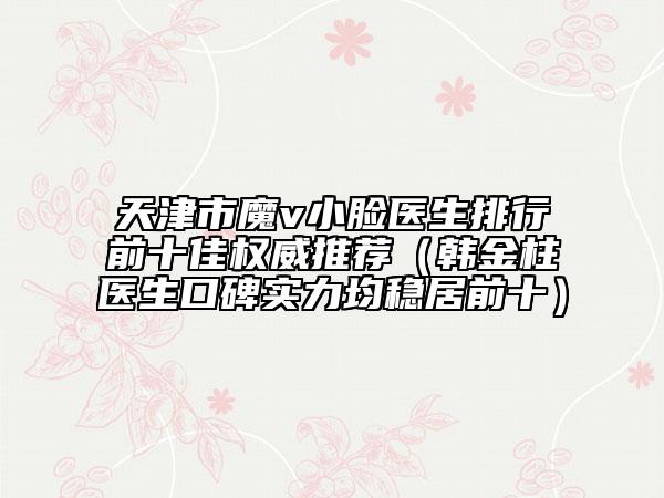 天津市魔v小臉醫(yī)生排行前十佳權(quán)威推薦（韓金柱醫(yī)生口碑實(shí)力均穩(wěn)居前十）