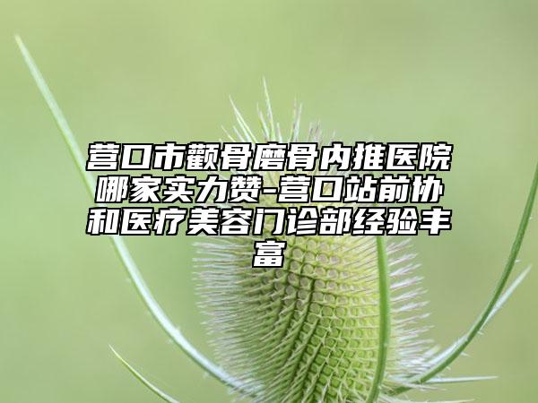 營口市顴骨磨骨內(nèi)推醫(yī)院哪家實力贊-營口站前協(xié)和醫(yī)療美容門診部經(jīng)驗豐富