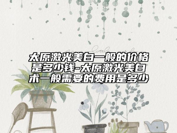 太原激光美白一般的價(jià)格是多少錢-太原激光美白術(shù)一般需要的費(fèi)用是多少