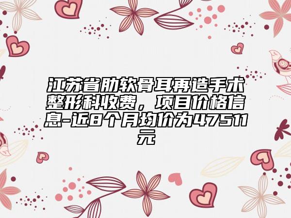 江蘇省肋軟骨耳再造手術(shù)整形科收費(fèi)，項(xiàng)目?jī)r(jià)格信息-近8個(gè)月均價(jià)為47511元