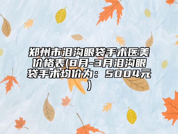 鄭州市淚溝眼袋手術(shù)醫(yī)美價(jià)格表(8月-3月淚溝眼袋手術(shù)均價(jià)為：5004元)