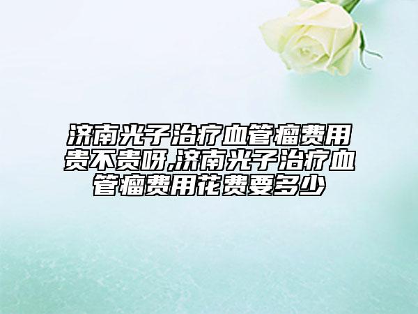 濟(jì)南光子治療血管瘤費(fèi)用貴不貴呀,濟(jì)南光子治療血管瘤費(fèi)用花費(fèi)要多少