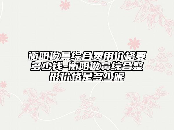 衡陽(yáng)做鼻綜合費(fèi)用價(jià)格要多少錢(qián)-衡陽(yáng)做鼻綜合整形價(jià)格是多少呢