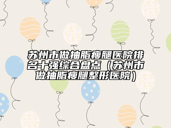 蘇州市做抽脂瘦腿醫(yī)院排名十強(qiáng)綜合盤點(diǎn)(蘇州市做抽脂瘦腿整形醫(yī)院)