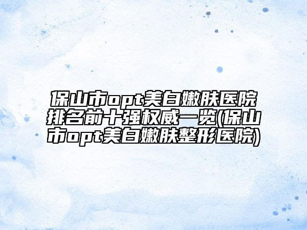 保山市opt美白嫩膚醫(yī)院排名前十強(qiáng)權(quán)威一覽(保山市opt美白嫩膚整形醫(yī)院)