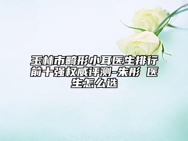 玉林市畸形小耳醫(yī)生排行前十強(qiáng)權(quán)威評(píng)測(cè)-朱彤玥醫(yī)生怎么選