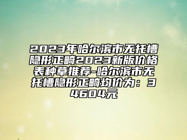 2023年哈爾濱市無托槽隱形正畸2023新版價格表種草推薦-哈爾濱市無托槽隱形正畸均價為：34604元