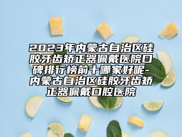 2023年內(nèi)蒙古自治區(qū)硅膠牙齒矯正器佩戴醫(yī)院口碑排行榜前十哪家好呢-內(nèi)蒙古自治區(qū)硅膠牙齒矯正器佩戴口腔醫(yī)院