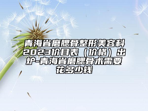 青海省磨腮骨整形美容科2023價(jià)目表（價(jià)格）出爐-青海省磨腮骨術(shù)需要花多少錢