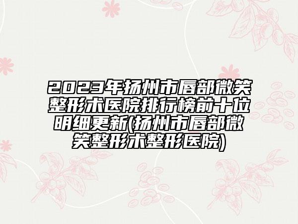 2023年揚州市唇部微笑整形術醫(yī)院排行榜前十位明細更新(揚州市唇部微笑整形術整形醫(yī)院)